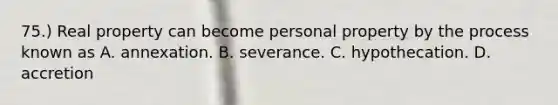 75.) Real property can become personal property by the process known as A. annexation. B. severance. C. hypothecation. D. accretion