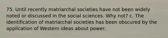 75. Until recently matriarchal societies have not been widely noted or discussed in the social sciences. Why not? c. The identification of matriarchal societies has been obscured by the application of Western ideas about power.