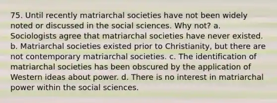 75. Until recently matriarchal societies have not been widely noted or discussed in the social sciences. Why not? a. Sociologists agree that matriarchal societies have never existed. b. Matriarchal societies existed prior to Christianity, but there are not contemporary matriarchal societies. c. The identification of matriarchal societies has been obscured by the application of Western ideas about power. d. There is no interest in matriarchal power within the social sciences.