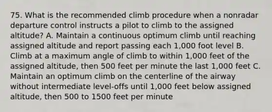 75. What is the recommended climb procedure when a nonradar departure control instructs a pilot to climb to the assigned altitude? A. Maintain a continuous optimum climb until reaching assigned altitude and report passing each 1,000 foot level B. Climb at a maximum angle of climb to within 1,000 feet of the assigned altitude, then 500 feet per minute the last 1,000 feet C. Maintain an optimum climb on the centerline of the airway without intermediate level-offs until 1,000 feet below assigned altitude, then 500 to 1500 feet per minute