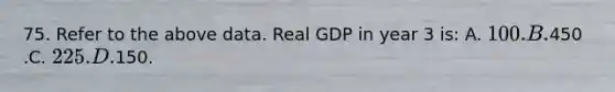 75. Refer to the above data. Real GDP in year 3 is: A. 100. B.450 .C. 225. D.150.