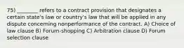 75) ________ refers to a contract provision that designates a certain state's law or country's law that will be applied in any dispute concerning nonperformance of the contract. A) Choice of law clause B) Forum-shopping C) Arbitration clause D) Forum selection clause