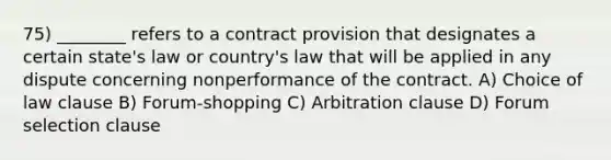 75) ________ refers to a contract provision that designates a certain state's law or country's law that will be applied in any dispute concerning nonperformance of the contract. A) Choice of law clause B) Forum-shopping C) Arbitration clause D) Forum selection clause