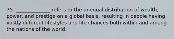 75. ______________ refers to the unequal distribution of wealth, power, and prestige on a global basis, resulting in people having vastly different lifestyles and life chances both within and among the nations of the world.