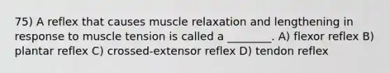 75) A reflex that causes muscle relaxation and lengthening in response to muscle tension is called a ________. A) flexor reflex B) plantar reflex C) crossed-extensor reflex D) tendon reflex