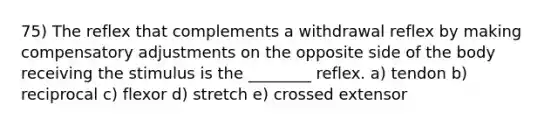 75) The reflex that complements a withdrawal reflex by making compensatory adjustments on the opposite side of the body receiving the stimulus is the ________ reflex. a) tendon b) reciprocal c) flexor d) stretch e) crossed extensor