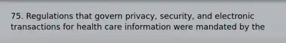 75. Regulations that govern privacy, security, and electronic transactions for health care information were mandated by the