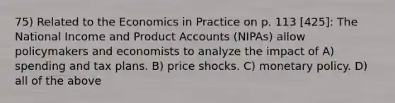 75) Related to the Economics in Practice on p. 113 [425]: The National Income and Product Accounts (NIPAs) allow policymakers and economists to analyze the impact of A) spending and tax plans. B) price shocks. C) monetary policy. D) all of the above