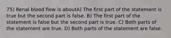 75) Renal blood flow is aboutA) The first part of the statement is true but the second part is false. B) The first part of the statement is false but the second part is true. C) Both parts of the statement are true. D) Both parts of the statement are false.