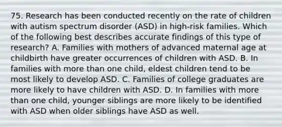 75. Research has been conducted recently on the rate of children with autism spectrum disorder (ASD) in high-risk families. Which of the following best describes accurate findings of this type of research? A. Families with mothers of advanced maternal age at childbirth have greater occurrences of children with ASD. B. In families with <a href='https://www.questionai.com/knowledge/keWHlEPx42-more-than' class='anchor-knowledge'>more than</a> one child, eldest children tend to be most likely to develop ASD. C. Families of college graduates are more likely to have children with ASD. D. In families with more than one child, younger siblings are more likely to be identified with ASD when older siblings have ASD as well.