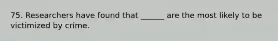 75. Researchers have found that ______ are the most likely to be victimized by crime.