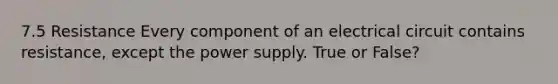 7.5 Resistance Every component of an electrical circuit contains resistance, except the power supply. True or False?