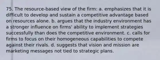 75. The resource-based view of the firm: a. emphasizes that it is difficult to develop and sustain a competitive advantage based on resources alone. b. argues that the industry environment has a stronger influence on firms' ability to implement strategies successfully than does the competitive environment. c. calls for firms to focus on their homogeneous capabilities to compete against their rivals. d. suggests that vision and mission are marketing messages not tied to strategic plans.