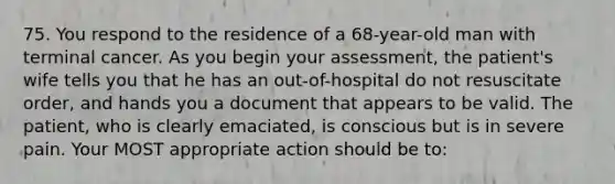 75. You respond to the residence of a 68-year-old man with terminal cancer. As you begin your assessment, the patient's wife tells you that he has an out-of-hospital do not resuscitate order, and hands you a document that appears to be valid. The patient, who is clearly emaciated, is conscious but is in severe pain. Your MOST appropriate action should be to: