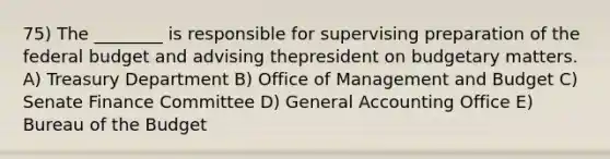 75) The ________ is responsible for supervising preparation of the federal budget and advising thepresident on budgetary matters. A) Treasury Department B) Office of Management and Budget C) Senate Finance Committee D) General Accounting Office E) Bureau of the Budget