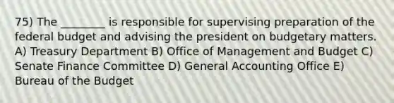 75) The ________ is responsible for supervising preparation of the federal budget and advising the president on budgetary matters. A) Treasury Department B) Office of Management and Budget C) Senate Finance Committee D) General Accounting Office E) Bureau of the Budget