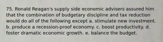 75. Ronald Reagan's supply side economic advisers assured him that the combination of budgetary discipline and tax reduction would do all of the following except a. stimulate new investment. b. produce a recession-proof economy. c. boost productivity. d. foster dramatic economic growth. e. balance the budget.