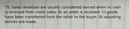 75. Sales revenues are usually considered earned when A) cash is received from credit sales. B) an order is received. C) goods have been transferred from the seller to the buyer. D) adjusting entries are made.