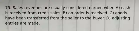 75. Sales revenues are usually considered earned when A) cash is received from credit sales. B) an order is received. C) goods have been transferred from the seller to the buyer. D) adjusting entries are made.