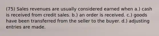 (75) Sales revenues are usually considered earned when a.) cash is received from credit sales. b.) an order is received. c.) goods have been transferred from the seller to the buyer. d.) adjusting entries are made.