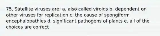 75. Satellite viruses are: a. also called viroids b. dependent on other viruses for replication c. the cause of spongiform encephalopathies d. significant pathogens of plants e. all of the choices are correct