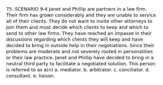 75. SCENARIO 9-4 Janet and Phillip are partners in a law firm. Their firm has grown considerably and they are unable to service all of their clients. They do not want to invite other attorneys to join them and must decide which clients to keep and which to send to other law firms. They have reached an impasse in their discussions regarding which clients they will keep and have decided to bring in outside help in their negotiations. Since their problems are moderate and not severely rooted in personalities or their law practice, Janet and Phillip have decided to bring in a neutral third party to facilitate a negotiated solution. This person is referred to as a(n) a. mediator. b. arbitrator. c. conciliator. d. consultant. e. liaison.