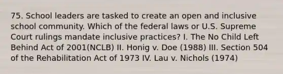 75. School leaders are tasked to create an open and inclusive school community. Which of the federal laws or U.S. Supreme Court rulings mandate inclusive practices? I. The No Child Left Behind Act of 2001(NCLB) II. Honig v. Doe (1988) III. Section 504 of the Rehabilitation Act of 1973 IV. Lau v. Nichols (1974)