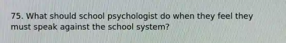 75. What should school psychologist do when they feel they must speak against the school system?