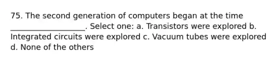 75. The second generation of computers began at the time ___________________. Select one: a. Transistors were explored b. Integrated circuits were explored c. Vacuum tubes were explored d. None of the others