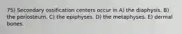 75) Secondary ossification centers occur in A) the diaphysis. B) the periosteum. C) the epiphyses. D) the metaphyses. E) dermal bones.