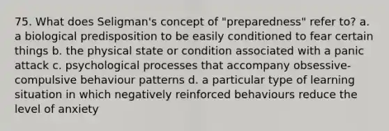 75. What does Seligman's concept of "preparedness" refer to? a. a biological predisposition to be easily conditioned to fear certain things b. the physical state or condition associated with a panic attack c. psychological processes that accompany obsessive-compulsive behaviour patterns d. a particular type of learning situation in which negatively reinforced behaviours reduce the level of anxiety