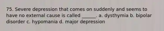 75. Severe depression that comes on suddenly and seems to have no external cause is called ______. a. dysthymia b. bipolar disorder c. hypomania d. major depression