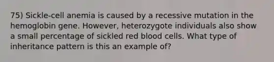 75) Sickle-cell anemia is caused by a recessive mutation in the hemoglobin gene. However, heterozygote individuals also show a small percentage of sickled red blood cells. What type of inheritance pattern is this an example of?