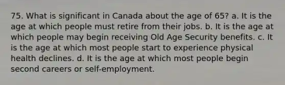 75. What is significant in Canada about the age of 65? a. It is the age at which people must retire from their jobs. b. It is the age at which people may begin receiving Old Age Security benefits. c. It is the age at which most people start to experience physical health declines. d. It is the age at which most people begin second careers or self-employment.