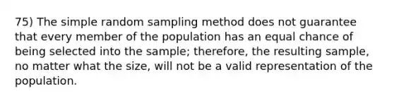 75) The simple random sampling method does not guarantee that every member of the population has an equal chance of being selected into the sample; therefore, the resulting sample, no matter what the size, will not be a valid representation of the population.