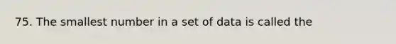 75. The smallest number in a set of data is called the