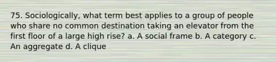 75. Sociologically, what term best applies to a group of people who share no common destination taking an elevator from the first floor of a large high rise? a. A social frame b. A category c. An aggregate d. A clique