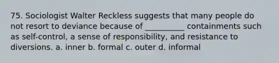 75. ​Sociologist Walter Reckless suggests that many people do not resort to deviance because of __________ containments such as self-control, a sense of responsibility, and resistance to diversions. a. ​inner b. ​formal c. ​outer d. ​informal