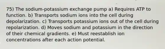 75) The sodium-potassium exchange pump a) Requires ATP to function. b) Transports sodium ions into the cell during depolarization. c) Transports potassium ions out of the cell during repolarization. d) Moves sodium and potassium in the direction of their chemical gradients. e) Must reestablish ion concentrations after each action potential.