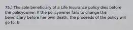 75.) The sole beneficiary of a Life Insurance policy dies before the policyowner. If the policyowner fails to change the beneficiary before her own death, the proceeds of the policy will go to: B