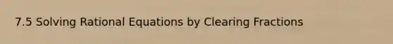 7.5 Solving Rational Equations by Clearing Fractions