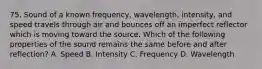 75. Sound of a known frequency, wavelength, intensity, and speed travels through air and bounces off an imperfect reflector which is moving toward the source. Which of the following properties of the sound remains the same before and after reflection? A. Speed B. Intensity C. Frequency D. Wavelength