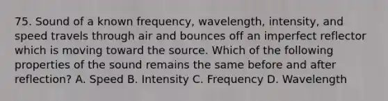 75. Sound of a known frequency, wavelength, intensity, and speed travels through air and bounces off an imperfect reflector which is moving toward the source. Which of the following properties of the sound remains the same before and after reflection? A. Speed B. Intensity C. Frequency D. Wavelength