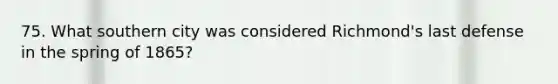 75. What southern city was considered Richmond's last defense in the spring of 1865?