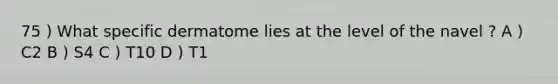 75 ) What specific dermatome lies at the level of the navel ? A ) C2 B ) S4 C ) T10 D ) T1