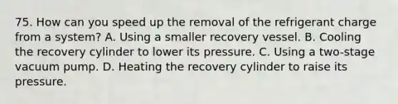 75. How can you speed up the removal of the refrigerant charge from a system? A. Using a smaller recovery vessel. B. Cooling the recovery cylinder to lower its pressure. C. Using a two-stage vacuum pump. D. Heating the recovery cylinder to raise its pressure.