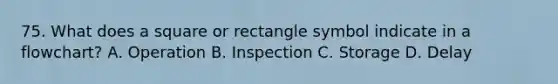 75. What does a square or rectangle symbol indicate in a flowchart? A. Operation B. Inspection C. Storage D. Delay