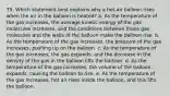 75. Which statement best explains why a hot-air balloon rises when the air in the balloon is heated? a. As the temperature of the gas increases, the average kinetic energy of the gas molecules increases, and the conditions between these gas molecules and the walls of the balloon make the balloon rise. b. As the temperature of the gas increases, the pressure of the gas increases, pushing up on the balloon. c. As the temperature of the gas increases, the gas expands, and the decrease in the density of the gas in the balloon lifts the balloon. d. As the temperature of the gas increases, the volume of the balloon expands, causing the balloon to rise. e. As the temperature of the gas increases, hot air rises inside the balloon, and this lifts the balloon.