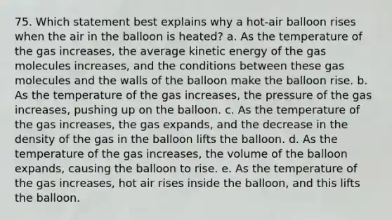 75. Which statement best explains why a hot-air balloon rises when the air in the balloon is heated? a. As the temperature of the gas increases, the average kinetic energy of the gas molecules increases, and the conditions between these gas molecules and the walls of the balloon make the balloon rise. b. As the temperature of the gas increases, the pressure of the gas increases, pushing up on the balloon. c. As the temperature of the gas increases, the gas expands, and the decrease in the density of the gas in the balloon lifts the balloon. d. As the temperature of the gas increases, the volume of the balloon expands, causing the balloon to rise. e. As the temperature of the gas increases, hot air rises inside the balloon, and this lifts the balloon.