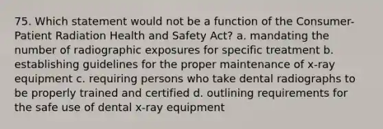 75. Which statement would not be a function of the Consumer-Patient Radiation Health and Safety Act? a. mandating the number of radiographic exposures for specific treatment b. establishing guidelines for the proper maintenance of x-ray equipment c. requiring persons who take dental radiographs to be properly trained and certified d. outlining requirements for the safe use of dental x-ray equipment